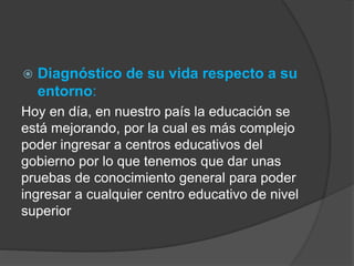  Diagnóstico de su vida respecto a su 
entorno: 
Hoy en día, en nuestro país la educación se 
está mejorando, por la cual es más complejo 
poder ingresar a centros educativos del 
gobierno por lo que tenemos que dar unas 
pruebas de conocimiento general para poder 
ingresar a cualquier centro educativo de nivel 
superior 
 