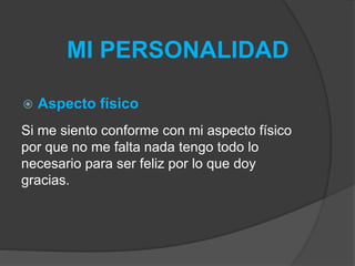 MI PERSONALIDAD 
 Aspecto físico 
Si me siento conforme con mi aspecto físico 
por que no me falta nada tengo todo lo 
necesario para ser feliz por lo que doy 
gracias. 
 