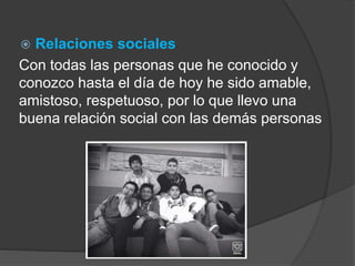  Relaciones sociales 
Con todas las personas que he conocido y 
conozco hasta el día de hoy he sido amable, 
amistoso, respetuoso, por lo que llevo una 
buena relación social con las demás personas 
 