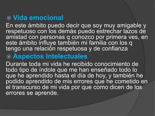  Vida emocional 
En este ámbito puedo decir que soy muy amigable y 
respetuoso con los demás puedo estrechar lazos de 
amistad con personas q conozco por primera ves, en 
este ámbito influye también mi familia con los q 
tengo una relación respetuosa y de confianza 
 Aspectos Intelectuales 
Durante toda mi vida he recibido conocimiento de 
todo tipo de índole que me han enseñado todo lo 
que he aprendido hasta el día de hoy, y también he 
podido aprendido de mis errores que he cometido en 
el transcurso de mi vida por que como dicen de los 
errores se aprende. 
 