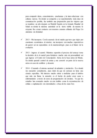 para compartir ideas, conocimientos, enseñanzas y la inter-relacionar con
culturas nuevas. En donde se compartía y se experimentaba toda clase de
comunicación posible, fue también una preparación para los viajeros que
se reunirían un año después en Madrid España en la Jornada Mundial de
Salud en donde la máxima autoridad en la tierra visible de nuestra fe
creyente iba a tener contacto con nosotros estamos ablando del Papa. Un
sinónimo de divinidad.
 2013 – Me incorpore. Con la ausencia de mi madre que tuvo que viajar por
cuestiones económicas al exterior, me incorpore con muchas expectativas
de querer ser un especialista en la nanotecnología pues es el futuro de la
evolución.
 2013 – Ingrese al cuartel. Mientras esperaba el proceso del senecyt tome
la decisión de ir al cuartel para fortalecer mucho más mi personalidad así
que ingrese al Centro de Conscripción Aérea de la base aérea de Manta.
En donde aprendí control de armas y me convertí en parte de la reserva
aérea en caso de conflicto y desastre
 2014 – Cruzando el sistema nacional de admisión y nivelación. Es e donde
me encuentro actualmente, pues dado de que mi carreara no tiene una
ciencia especifica. Me intereso mucho entrar a medicina pues el ámbito
que más me llama la atención es el hecho de poder crear curar a
enfermedades a través de seres de programación de circuitos. Ya que los
estudios han avanzado mucho en este ámbito como la reconstrucción de
células o suplantación de extremidades a base de los nano box
 