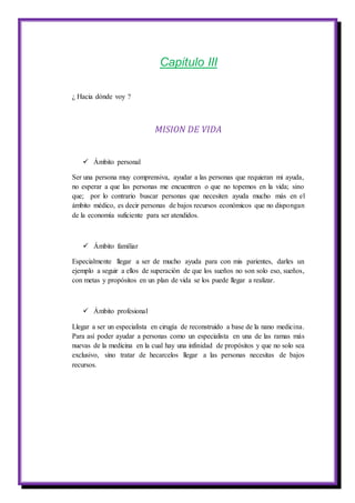 Capitulo III
¿ Hacia dónde voy ?
MISION DE VIDA
 Ámbito personal
Ser una persona muy comprensiva, ayudar a las personas que requieran mi ayuda,
no esperar a que las personas me encuentren o que no topemos en la vida; sino
que; por lo contrario buscar personas que necesiten ayuda mucho más en el
ámbito médico, es decir personas de bajos recursos económicos que no dispongan
de la economía suficiente para ser atendidos.
 Ámbito familiar
Especialmente llegar a ser de mucho ayuda para con mis parientes, darles un
ejemplo a seguir a ellos de superación de que los sueños no son solo eso, sueños,
con metas y propósitos en un plan de vida se los puede llegar a realizar.
 Ámbito profesional
Llegar a ser un especialista en cirugía de reconstruido a base de la nano medicina.
Para así poder ayudar a personas como un especialista en una de las ramas más
nuevas de la medicina en la cual hay una infinidad de propósitos y que no solo sea
exclusivo, sino tratar de hecarcelos llegar a las personas necesitas de bajos
recursos.
 