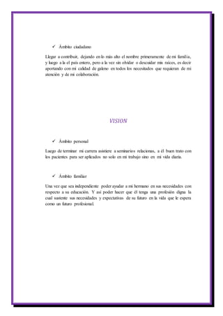  Ámbito ciudadano
Llegar a contribuir, dejando en lo más alto el nombre primeramente de mi familia,
y luego a la el país entero, pero a la vez sin olvidar o descuidar mis raíces, es decir
aportando con mi calidad de galeno en todos los necesitados que requieran de mi
atención y de mi colaboración.
VISION
 Ámbito personal
Luego de terminar mi carrera asistiere a seminarios relacionas, a él buen trato con
los pacientes para ser aplicados no solo en mi trabajo sino en mi vida diaria.
 Ámbito familiar
Una vez que sea independiente poder ayudar a mi hermano en sus necesidades con
respecto a su educación. Y así poder hacer que él tenga una profesión digna la
cual sustente sus necesidades y expectativas de su futuro en la vida que le espera
como un futuro profesional.
 