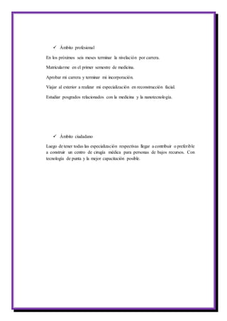  Ámbito profesional
En los próximos seis meses terminar la nivelación por carrera.
Matricularme en el primer semestre de medicina.
Aprobar mi carrera y terminar mi incorporación.
Viajar al exterior a realizar mi especialización en reconstrucción facial.
Estudiar posgrados relacionados con la medicina y la nanotecnología.
 Ámbito ciudadano
Luego de tener todas las especialización respectivas llegar a contribuir o preferible
a construir un centro de cirugía médica para personas de bajos recursos. Con
tecnología de punta y la mejor capacitación posible.
 