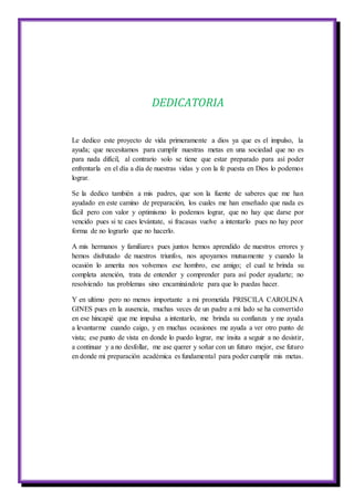 DEDICATORIA
Le dedico este proyecto de vida primeramente a dios ya que es el impulso, la
ayuda; que necesitamos para cumplir nuestras metas en una sociedad que no es
para nada difícil, al contrario solo se tiene que estar preparado para así poder
enfrentarla en el día a día de nuestras vidas y con la fe puesta en Dios lo podemos
lograr.
Se la dedico también a mis padres, que son la fuente de saberes que me han
ayudado en este camino de preparación, los cuales me han enseñado que nada es
fácil pero con valor y optimismo lo podemos lograr, que no hay que darse por
vencido pues si te caes levántate, si fracasas vuelve a intentarlo pues no hay peor
forma de no lograrlo que no hacerlo.
A mis hermanos y familiares pues juntos hemos aprendido de nuestros errores y
hemos disfrutado de nuestros triunfos, nos apoyamos mutuamente y cuando la
ocasión lo amerita nos volvemos ese hombro, ese amigo; el cual te brinda su
completa atención, trata de entender y comprender para así poder ayudarte; no
resolviendo tus problemas sino encaminándote para que lo puedas hacer.
Y en ultimo pero no menos importante a mi prometida PRISCILA CAROLINA
GINES pues en la ausencia, muchas veces de un padre a mi lado se ha convertido
en ese hincapié que me impulsa a intentarlo, me brinda su confianza y me ayuda
a levantarme cuando caigo, y en muchas ocasiones me ayuda a ver otro punto de
vista; ese punto de vista en donde lo puedo lograr, me ínsita a seguir a no desistir,
a continuar y a no desfollar, me ase querer y soñar con un futuro mejor, ese futuro
en donde mi preparación académica es fundamental para poder cumplir mis metas.
 