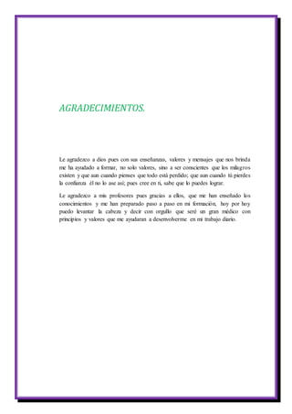 AGRADECIMIENTOS.
Le agradezco a dios pues con sus enseñanzas, valores y mensajes que nos brinda
me ha ayudado a formar, no solo valores, sino a ser conscientes que los milagros
existen y que aun cuando pienses que todo está perdido; que aun cuando tú pierdes
la confianza él no lo ase así; pues cree en ti, sabe que lo puedes lograr.
Le agradezco a mis profesores pues gracias a ellos, que me han enseñado los
conocimientos y me han preparado paso a paso en mi formación, hoy por hoy
puedo levantar la cabeza y decir con orgullo que seré un gran médico con
principios y valores que me ayudaran a desenvolverme en mi trabajo diario.
 