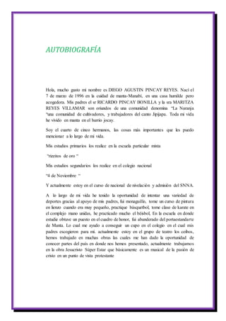AUTOBIOGRAFÍA
Hola, mucho gusto mi nombre es DIEGO AGUSTIN PINCAY REYES. Nací el
7 de marzo de 1996 en la cuidad de manta-Manabí, en una casa humilde pero
acogedora. Mis padres el sr RICARDO PINCAY BONILLA y la sra MARITZA
REYES VILLAMAR son oriundos de una comunidad denomina “La Naranja
“una comunidad de cultivadores, y trabajadores del canto Jipijapa. Toda mi vida
he vivido en manta en el barrio jocay.
Soy el cuarto de cinco hermanos, las cosas más importantes que les puedo
mencionar a lo largo de mi vida.
Mis estudios primarios los realice en la escuela particular mixta
“rizzitos de oro “
Mis estudios segundarios los realice en el colegio nacional
“4 de Noviembre “
Y actualmente estoy en el curso de nacional de nivelación y admisión del SNNA.
A lo largo de mi vida he tenido la oportunidad de intentar una variedad de
deportes gracias al apoyo de mis padres, fui monaguillo, tome un curso de pintura
en lienzo cuando era muy pequeño, practique básquetbol, tome clase de karate en
el complejo mano unidas, he practicado mucho el béisbol, En la escuela en donde
estudie obtuve un puesto en el cuadro de honor, fui abanderado del portaestandarte
de Manta. Lo cual me ayudo a conseguir un cupo en el colegio en el cual mis
padres escogieron para mí. actualmente estoy en el grupo de teatro los ceibos,
hemos trabajado en muchas obras las cuales me han dado la oportunidad de
conocer partes del país en donde nos hemos presentado, actualmente trabajamos
en la obra Jesucristo Súper Estar que básicamente es un musical de la pasión de
cristo en un punto de vista protestante
 