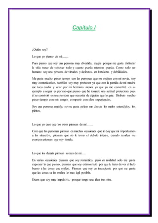 Capítulo I
¿Quién soy?
Lo que yo pienso de mí……
Pues pienso que soy una persona muy divertida, alegre porque me gusta disfrutar
la vida tratar de conocer todo y cuanto pueda mientras pueda. Como todo ser
humano soy una persona de virtudes y defectos, en fortalezas y debilidades.
Me gusta mucho pasar tiempo con las personas que me rodean con mi novia, soy
muy comunicativo, también soy muy protector ya que con la partida de mi madre
me toco cuidar y velar por mi hermano menor ya que yo me convertiré en su
ejemplo a seguir es por eso que pienso que he tomado una actitud protectora pues
él se convirtió en una persona que necesita de alguien que lo guie. Disfruto mucho
pasar tiempo con mis amigos compartir con ellos experiencias,
Soy una persona amable, no me gusta pelear me discuta los malos entendidos, los
pleitos.
Lo que yo creo que los otros piensan de mí……
Creo que las personas piensan en muchas ocasiones que le doy que mi importamos
a las situación, piensan que no le tomo el debido interés, cuando residen me
conocen piensan que soy tímido,
Lo que los demás piensan acerca de mí….
En varias ocasiones piensan que soy romántico, pero en realidad solo me gusta
expresar lo que pienso, piensan que soy extrovertido por que le trato de ver el lado
bueno a las cosas que realizo. Piensan que soy un impaciente por que me gusta
que las cosas se las realice lo mas ágil posible.
Dicen que soy muy impulsivo, porque tengo una idea tras otra.
 