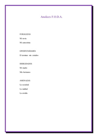 Analices F.O.D.A.
FORALEZAS
Mi novia
Mi autoestima
OPORTUNIDADES
El terminar mis estudios
DEBILIDADES
Mi madre
Mis hermanos
AMENAZAS
La sociedad
La maldad
La envidia
 