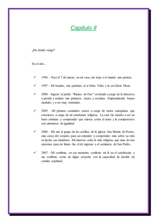 Capitulo II
¿De dónde vengo?
En el año…
 1996 – Nací el 7 de marzo, en mi casa, me trajo a el mundo una partera.
 1997 – Mi bautizo, mis padrinos el sr Sixto Vélez y la era Doris Meza.
 2000 – Ingrese al jardín “Ricitos de Oro “ en donde a cargo de la directora
a prendí a realizar mis primeros trazos y escritura. Emprendiendo bueno
modales y a ser muy ordenado.
 2005 – Mi primera comunión estuvo a cargo de varios catequistas que
estuvieron a cargo de mi enseñanza religiosa. La cual me enseño a ser un
buen cristiano y comprender que valores como el amor y la comprensión
son sinónimos de igualdad.
 2006 – Me uní al grupo de los acólitos de la iglesia San Martin de Porres,
más cerca del creador, para así entender y comprender más sobre su vida
su hecho sus mandatos. Me intereso echo la vida religiosa que unas de mis
opciones para mi futuro fue el de ingresar a el seminario de San Pedro.
 2007 – Mi confirma, en ese momento confirme mi fe en el catolisismo y
me confirme como un digno creyente con la capacidad de decidir mi
camino espiritual.
 