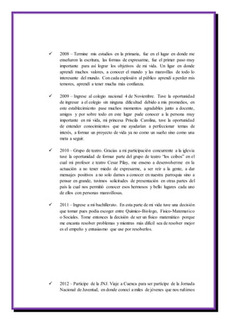  2008 – Termine mis estudios en la primaria, fue en el lugar en donde me
enseñaron la escritura, las formas de expresarme, fue el primer paso muy
importante para así lograr los objetivos de mi vida. Un ligar en donde
aprendí muchos valores, a conocer el mundo y las maravillas de todo lo
interesante del mundo. Con cada explosión al público aprendí a perder mis
temores, aprendí a tener mucha más confianza.
 2009 – Ingrese al colegio nacional 4 de Noviembre. Tuve la oportunidad
de ingresar a el colegio sin ninguna dificultad debido a mis promedios, en
este establecimiento pase muchos momentos agradables junto a docente,
amigos y por sobre todo en este lugar pude conocer a la persona muy
importante en mi vida, mi princesa Priscila Carolina, tuve la oportunidad
de entender conocimientos que me ayudarían a perfeccionar temas de
interés, a formar un proyecto de vida ya no como un sueño sino como una
meta a seguir.
 2010 – Grupo de teatro. Gracias a mi participación concurrente a la iglesia
tuve la oportunidad de formar parte del grupo de teatro “los ceibos” en el
cual mi profesor e teatro Cesar Pilay, me enseno a desenvolverme en la
actuación a no tener miedo de expresarme, a ser reír a la gente, a dar
mensajes positivos a no solo darnos a conocer en nuestra parroquia sino a
pensar en grande, tuvimos solicitudes de presentación en otras partes del
país la cual nos permitió conocer esos hermosos y bello lugares cada uno
de ellos con personas maravillosas.
 2011 – Ingrese a mi bachillerato. En esta parte de mi vida tuve una decisión
que tomar pues podía escoger entre Quimico-Biologo, Fisico-Matematico
o Sociales. Tome entonces la decisión de ser un físico matemático porque
me encanta resolver problemas y mientras más difícil sea de resolver mejor
es el empeño y entusiasmo que use por resolverlos.
 2012 – Participe de la JNJ. Viaje a Cuenca para ser partícipe de la Jornada
Nacional de Juventud, en donde conocí a miles de jóvenes que nos ruñimos
 