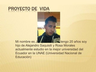PROYECTO DE VIDA 
Mi nombre es Joaquin Saquisili tengo 20 años soy 
hijo de Alejandro Saquisili y Rosa Morales 
actualmente estudio en la mejor universidad del 
Ecuador en la UNAE (Universidad Nacional de 
Educación) 
 