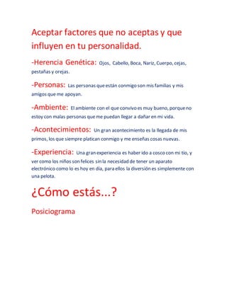 Aceptar factores que no aceptas y que 
influyen en tu personalidad. 
-Herencia Genética: Ojos, Cabello, Boca, Nariz, Cuerpo, cejas, 
pestañas y orejas. 
-Personas: Las personas que están conmigo son mis familias y mis 
amigos que me apoyan. 
-Ambiente: El ambiente con el que convivo es muy bueno, porque no 
estoy con malas personas que me puedan llegar a dañar en mi vida. 
-Acontecimientos: Un gran acontecimiento es la llegada de mis 
primos, los que siempre platican conmigo y me enseñas cosas nuevas. 
-Experiencia: Una gran experiencia es haber ido a cosco con mi tío, y 
ver como los niños son felices sin la necesidad de tener un aparato 
electrónico como lo es hoy en día, para ellos la diversión es simplemente con 
una pelota. 
¿Cómo estás...? 
Posiciograma 
 