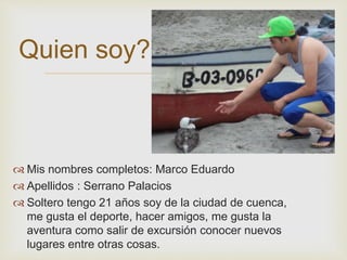  
Quien soy? 
 Mis nombres completos: Marco Eduardo 
 Apellidos : Serrano Palacios 
 Soltero tengo 21 años soy de la ciudad de cuenca, 
me gusta el deporte, hacer amigos, me gusta la 
aventura como salir de excursión conocer nuevos 
lugares entre otras cosas. 
 