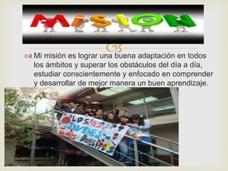  
 Mi misión es lograr una buena adaptación en todos 
los ámbitos y superar los obstáculos del día a día, 
estudiar conscientemente y enfocado en comprender 
y desarrollar de mejor manera un buen aprendizaje. 
 
