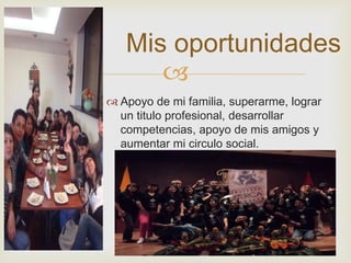 Mis oportunidades 
 
 Apoyo de mi familia, superarme, lograr 
un titulo profesional, desarrollar 
competencias, apoyo de mis amigos y 
aumentar mi circulo social. 
 