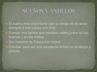  El sueño mas importante que yo tengo es de tener 
siempre a mis papás con vida. 
 Formar una familia que siempre estén juntos en las 
buenas y en las malas. 
 Ser maestra de Educación Inicial. 
 Estudiar para ser una excelente artista en el dibujo y 
pintura. 
 