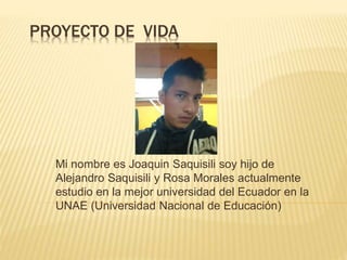 PROYECTO DE VIDA
Mi nombre es Joaquin Saquisili soy hijo de
Alejandro Saquisili y Rosa Morales actualmente
estudio en la mejor universidad del Ecuador en la
UNAE (Universidad Nacional de Educación)
 
