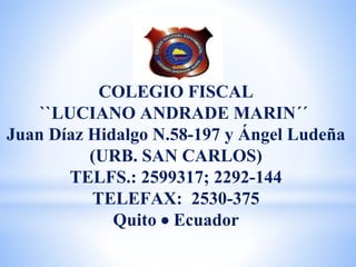COLEGIO FISCAL
``LUCIANO ANDRADE MARIN´´
Juan Díaz Hidalgo N.58-197 y Ángel Ludeña
(URB. SAN CARLOS)
TELFS.: 2599317; 2292-144
TELEFAX: 2530-375
Quito  Ecuador
 