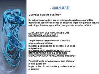 ¿QUIÉN SERÉ?
¿CUALES SON MIS SUEÑOS?
En primer lugar quiero ser un músico de excelencia para Dios
dominando todo instrumento en segundo lugar me gustaría estudia
psicología forense y por ultimo me gustaría enseñar música.
¿CUÁLES SON LAS REALIDADES QUE
FAVORECEN MIS SUEÑOS?
Tengo bases sustentables en la música
además de que existen
mayores posibilidades de acceder a un cupo
universitario.
Todo depende de cada uno de nosotros.¿CÓMO PUEDO SUPERAR LOS
IMPEDIMIENTOS QUE LA REALIDAD
ME PLANEA PARA REALIZAR MIS SUEÑOS?
Principalmente esforzándome para alcanzar
lo que quiero sin
Importar las circunstancias y las barreras en
el camino.
 
