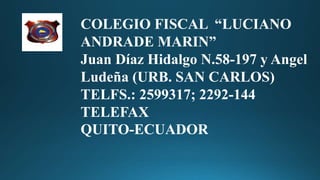 Quito-Ecuador
COLEGIO FISCAL “LUCIANO
ANDRADE MARIN”
Juan Díaz Hidalgo N.58-197 y Angel
Ludeña (URB. SAN CARLOS)
TELFS.: 2599317; 2292-144
TELEFAX
QUITO-ECUADOR
 