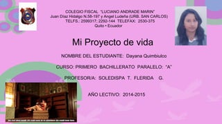COLEGIO FISCAL “LUCIANO ANDRADE MARIN”
Juan Díaz Hidalgo N.58-197 y Angel Ludeña (URB. SAN CARLOS)
TELFS.: 2599317; 2292-144 TELEFAX: 2530-375
Quito • Ecuador
Mi Proyecto de vida
NOMBRE DEL ESTUDIANTE: Dayana Quimbiulco
CURSO: PRIMERO BACHILLERATO PARALELO: “A”
PROFESOR/A: SOLEDISPA T. FLERIDA G.
AÑO LECTIVO: 2014-2015
 
