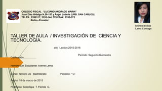 COLEGIO FISCAL “LUCIANO ANDRADE MARIN”
Juan Díaz Hidalgo N.58-197 y Ángel Ludeña (URB. SAN CARLOS)
TELFS.: 2599317; 2292-144 TELEFAX: 2530-375
Quito  Ecuador
Ivonne Melida
Lema Conlago
TALLER DE AULA / INVESTIGACIÓN DE CIENCIA Y
TECNOLOGÍA.
año Lectivo:2015-2016
Período: Segundo Quimestre
Calificación……………
Nombre Del Estudiante: Ivonne Lema
Curso: Tercero De Bachillerato Paralelo: “ G”
Fecha: 18 de marzo de 2015
Profesora: Soledispa T. Flerida G.
 