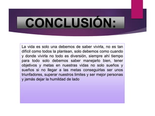 CONCLUSIÓN:
La vida es solo una debemos de saber vivirla, no es tan
difícil como todos la plantean, solo debemos como cuando
y donde vivirla no todo es diversión, siempre ahí tiempo
para todo solo debemos saber manejarlo bien, tener
objetivos y metas en nuestras vidas no solo sueños y
sueños si no llegar a las metas conseguirlas ser unos
triunfadores, superar nuestros limites y ser mejor personas
y jamás dejar la humildad de lado
 