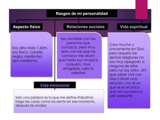 Rasgos de mi personalidad
Aspecto físico
Soy alto mido 1.63m,
soy flaco, cabello
negro, medio liso,
ojos medianos,
soy sociable con las
personas que
conozca, pero muy
serio con las que no
conozco me dicen
que hasta soy un poco
coqueto, muy
amigable, odio la
soledad
Creo mucho y
únicamente en Dios,
pero respeto las
demás religiones no
soy muy apegado a
ninguna de ellas
pero no soy ateo, ahí
que saber vivir con
Dios y tener una
relación con el ya
que el es el único
que nos ayudara a
salir adelanteSolo una palabra es la que me define Impulsivo
Hago las cosas como las siento en ese momento,
después las analizo
 