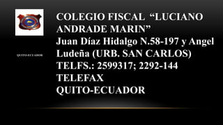 QUITO-ECUADOR
COLEGIO FISCAL “LUCIANO
ANDRADE MARIN”
Juan Díaz Hidalgo N.58-197 y Angel
Ludeña (URB. SAN CARLOS)
TELFS.: 2599317; 2292-144
TELEFAX
QUITO-ECUADOR
 