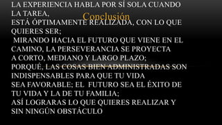 Conclusión
LA EXPERIENCIA HABLA POR SÍ SOLA CUANDO
LA TAREA,
ESTÁ ÓPTIMAMENTE REALIZADA, CON LO QUE
QUIERES SER;
MIRANDO HACIA EL FUTURO QUE VIENE EN EL
CAMINO, LA PERSEVERANCIA SE PROYECTA
A CORTO, MEDIANO Y LARGO PLAZO;
PORQUÉ, LAS COSAS BIEN ADMINISTRADAS SON
INDISPENSABLES PARA QUE TU VIDA
SEA FAVORABLE; EL FUTURO SEA EL ÉXITO DE
TU VIDA Y LA DE TU FAMILIA;
ASÍ LOGRARAS LO QUE QUIERES REALIZAR Y
SIN NINGÚN OBSTÁCULO
 