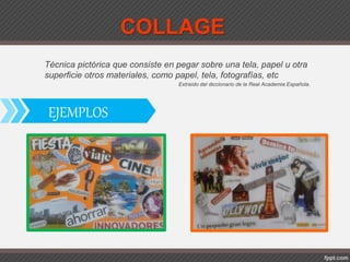 COLLAGE
Técnica pictórica que consiste en pegar sobre una tela, papel u otra
superficie otros materiales, como papel, tela, fotografías, etc
Extraído del diccionario de la Real Academia Española.
EJEMPLOS
 