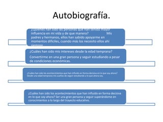 Autobiografía.
¿Quiénes han sido las personas que han tenido mayor
influencia en mi vida y de que manera? Mis
padres y hermanos, ellos han sabido apoyarme en
momentos difíciles, cuando más los necesito ellos ahí
siempre.
¿Cuáles han sido mis intereses desde la edad temprana?
Convertirme en una gran persona y seguir estudiando a pesar
de condiciones económicas.
¿Cuáles han sido los acontecimientos que han influido en forma decisiva en lo que soy ahora?
Desde una edad temprana mis sueños de seguir estudiando a lo que ahora soy.
¿Cuáles han sido los acontecimientos que han influido en forma decisiva
en lo que soy ahora? Ser una gran persona y seguir superándome en
conocimientos a lo largo del trayecto educativo.
 