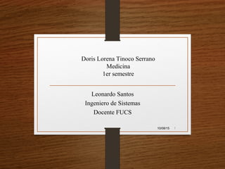 Leonardo Santos
Ingeniero de Sistemas
Docente FUCS
10/08/15 1
Doris Lorena Tinoco Serrano
Medicina
1er semestre
 