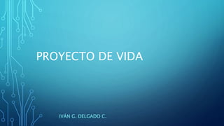 PROYECTO DE VIDA
IVÁN G. DELGADO C.
 