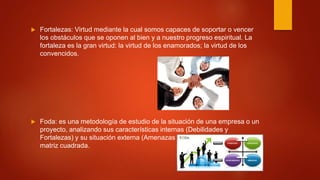  Fortalezas: Virtud mediante la cual somos capaces de soportar o vencer
los obstáculos que se oponen al bien y a nuestro progreso espiritual. La
fortaleza es la gran virtud: la virtud de los enamorados; la virtud de los
convencidos.
 Foda: es una metodología de estudio de la situación de una empresa o un
proyecto, analizando sus características internas (Debilidades y
Fortalezas) y su situación externa (Amenazas y Oportunidades) en una
matriz cuadrada.
 