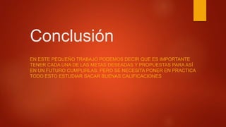 Conclusión
EN ESTE PEQUEÑO TRABAJO PODEMOS DECIR QUE ES IMPORTANTE
TENER CADA UNA DE LAS METAS DESEADAS Y PROPUESTAS PARA ASÍ
EN UN FUTURO CUMPLIRLAS. PERO SE NECESITA PONER EN PRACTICA
TODO ESTO ESTUDIAR SACAR BUENAS CALIFICACIONES
 