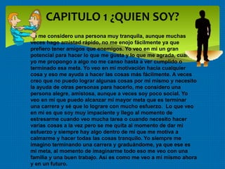 CAPITULO 1 ¿QUIEN SOY?
 Yo me considero una persona muy tranquila, aunque muchas
veces hago amistad rápido, no me enojo fácilmente ya que
prefiero tener amigos que enemigos. Yo veo en mi un gran
potencial para hacer lo que me gusta y lo que me agrada, cuando
yo me propongo a algo no me canso hasta a ver cumplido o
terminado esa meta. Yo veo en mí motivación hacia cualquier
cosa y eso me ayuda a hacer las cosas más fácilmente. A veces
creo que no puedo lograr algunas cosas por mí mismo y necesito
la ayuda de otras personas para hacerlo, me considero una
persona alegre, amistosa, aunque a veces soy poco social. Yo
veo en mí que puedo alcanzar mi mayor meta que es terminar
una carrera y sé que lo lograre con mucho esfuerzo. Lo que veo
en mi es que soy muy impaciente y llego al momento de
estresarme cuando veo mucha tarea o cuando necesito hacer
varias cosas a la vez pero se me quita al momento de dar mi
esfuerzo y siempre hay algo dentro de mí que me motiva a
calmarme y hacer todas las cosas tranquilo. Yo siempre me
imagino terminando una carrera y graduándome, ya que ese es
mi meta, al momento de imaginarme todo eso me veo con una
familia y una buen trabajo. Así es como me veo a mí mismo ahora
y en un futuro.
 