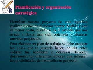 Planificar nuestro proyecto de vida significa
realizar sueños en el menor tiempo posible y con
el menor costo, planificar es el método que nos
ayuda a llevar una vida ordenada y alcanzar
nuestros propósitos.
Para elaborar un plan de trabajo se debe analizar
las cosas que te gustaría hacer, no sin antes
enlistar tus habilidad y destrezas, también
determinan los diferentes factores que indiquen
las posibilidades de desarrollar tu proyecto
 