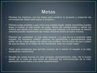 • Plantear los objetivos, son las bases para construir tu proyecto y presentar las
circunstancias dadas para lograr el proyecto.
• Plantea cosas posibles y que creas que puedas lograr, metas imposibles pueden
llegar a frustrar al más fuerte; así pues, debes ser consecuentes y utilizar los
medios que tienes a tu mano, y a medida que mejores o te acerques al camino
deseado puedes replantearte las metas utilizando ahora el nuevo recurso.
• Plasmar las cualidades, lo que debe mejorar y lo que se va a proponer para
lograrlo. Es necesario realizar cambios de paradigmas y pensamientos para
poder ver las cosas desde una óptica más positiva, con la visión de que a pesar
de que no estoy en el mejor de mis momentos, todo va a estar mejor.
• Tener auto-conciencia que permita conocer de ti mismo el respeto a la vida,
autoestima y autonomía.
• Resalta las cosas buenas en cada situación aparentemente mala. Ver lo bueno
dentro de lo malo es una forma de enfrentar los inconvenientes de la vida,
plantearlos como retos y no como impedimentos.
 