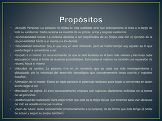 • Decisión Personal: La persona no recibe la vida realizada sino que precisamente la crea a lo largo de
toda su existencia. Cada persona es inventor de su propia, única y singular existencia.
• Responsabilidad Social: La persona aprende a ser responsable de su propia vida con el ejercicio de la
responsabilidad frente a sí misma y a los demás.
• Personalidad individual: Soy lo que soy en este momento, pero al mismo tiempo soy aquello en lo que
puedo llegar a convertirme y ser.
• Respeto a sí mismo: El reconocimiento de que la vida humana es el bien más valioso y hermoso debe
empujarnos hasta el límite de nuestras posibilidades. Esforzarse al máximo es también una expresión de
respeto hacia sí mismo
• Velocidad de cambio: La persona vive en un momento que es cada vez más interdependiente y
globalizado por la velocidad del desarrollo tecnológico que constantemente lanza nuevos y mayores
desafíos.
• Afirmación de sí mismo: Existe en cada persona el potencial necesario para llegar a convertirse en quien
aspira llegar a ser.
• Motivación de logros: El éxito necesariamente empieza con objetivos claramente definidos en la mente
de las personas.
• Oportunidad de realización: Será mejor creer que esta es la mejor época que tenemos para vivir, después
de todo es aquella en la que vivimos
• Visión de futuro: Debe comprometer emocionalmente a la persona, de tal forma que ésta tenga el poder
de actuar y seguir su propio derrotero.
 