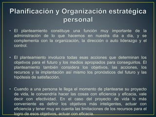 • El planteamiento constituye una función muy importante de la
administración de lo que hacemos en nuestra día a día, y se
complementa con la organización, la dirección o auto liderazgo y el
control.
• El planteamiento involucra todas esas acciones que determinan los
objetivos para el futuro y los medios apropiados para conseguirlos. El
planteamiento también considera los objetivos, las acciones, los
recursos y la implantación así mismo los pronósticos del futuro y las
hipótesis de satisfacción.
• Cuando a una persona le llega el momento de plantearse su proyecto
de vida, le convendría hacer las cosas con eficiencia y eficacia, vale
decir con efectividad. En el caso del proyecto de vida lo más
conveniente es definir los objetivos más inteligentes, actuar con
eficiencia y tener muy en cuenta las limitaciones de los recursos para el
logro de esos objetivos, actuar con eficacia.
 