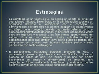• La estrategia es un vocablo que se origina en el arte de dirigir las
operaciones militares. Sin embargo en la administración adquiere un
significado diferente al relacionarse con el concepto de
administración. Por otro lado nos permite adaptarlo al planteamiento
estratégico de un proyecto de vida que puede definirse como el
proceso administrativo de desarrollar y mantener una relación viable
entre los objetivos y recursos y las cambiantes oportunidades del
entorno. Esta es una definición técnica aplicable al ámbito
organizacional, pero que también sirve como punto de partida para
comprender que nuestra vida humana también puede y debe
planificarse con sentido estratégico.
• El planteamiento estratégico personal, proyecto de vida, o
planeamiento personal por objetivos es una filosofía, cultura, un
proceso, un hábito de vida, una técnica y un arte que enlaza
experiencias del pasado y conocimientos del presente, para
proyectar el futuro mediante la formulación y realización de los
objetivos de vida en relación con las condiciones del entorno.
 