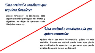 Una actitud o conducta que
requiera fortalecer
Una actitud o conducta a la que
quiera renunciar
Quiero fortalecer la constancia para
seguir luchando por lograr mis metas y
objetivos. No dejar de aprender cada
día de las vivencias.
Quiero dejar ser muy introvertida, quiero se más
sociable. Porque esa actitud puede hacer que pierda
oportunidades de conectar con personas que pueda
ayudar de alguna forma y ellos a mi.
 
