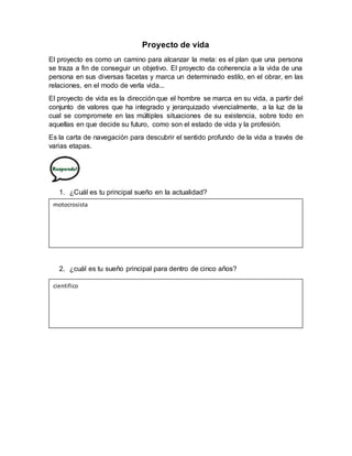 Proyecto de vida
El proyecto es como un camino para alcanzar la meta: es el plan que una persona
se traza a fin de conseguir un objetivo. El proyecto da coherencia a la vida de una
persona en sus diversas facetas y marca un determinado estilo, en el obrar, en las
relaciones, en el modo de verla vida...
El proyecto de vida es la dirección que el hombre se marca en su vida, a partir del
conjunto de valores que ha integrado y jerarquizado vivencialmente, a la luz de la
cual se compromete en las múltiples situaciones de su existencia, sobre todo en
aquellas en que decide su futuro, como son el estado de vida y la profesión.
Es la carta de navegación para descubrir el sentido profundo de la vida a través de
varias etapas.
1. ¿Cuál es tu principal sueño en la actualidad?
2. ¿cuál es tu sueño principal para dentro de cinco años?
motocrosista
cientifico
 