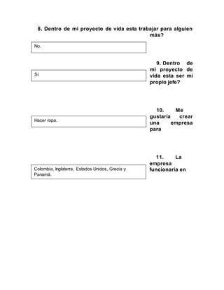 8. Dentro de mi proyecto de vida esta trabajar para alguien
más?
9. Dentro de
mi proyecto de
vida esta ser mi
propio jefe?
10. Me
gustaría crear
una empresa
para
11. La
empresa
funcionaria en
No.
Sí.
Hacer ropa.
Colombia, Inglaterra, Estados Unidos, Grecia y
Panamá.
 