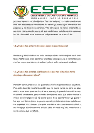 yo pueda lograr todos mis objetivos. Con mis amigos y conocidos puestos que
ellos han depositado la confianza en mí de que yo puedo lograr todo lo que me
propongo y no debo decepcionarlos. Y lo último pero no menos importante es
con migo mismo puesto que yo sé que puedo hacer todo lo que me proponga
tan solo debo dedicarme esforzarme y algunas veces hacer sacrificios.
1.6. ¿Cuáles han sido mis intereses desde la edad tempana?
Desde muy temprana edad mi único ideal que me ha motivado para hacer todo
lo que hecho hasta ahora es marcar un antes y un después, ya lo he mencionado
muchas veces, pero eso es mi norte mi guía mi motor para seguir adelante.
1.7. ¿Cuáles han sido los acontecimientos que han influido en forma
decisiva en lo que soy ahora?
Pienso! Y son muchas cosas las que me han motivado para ser lo que soy ahora.
Pero entre las más importantes están: que mi mama nunca me corto las alas
debido a que antes yo no sabía qué hacer, que seguir que estudiar cual iba a ser
mi carrera universitaria, pero mi mama siempre me decía que ella no me iba a
obligar a seguir algo que yo no quería que yo iba a estudiar lo que yo quiera y
fue algo muy tierno debido a que me apoya incondicionalmente en todo lo que
me propongo, hubo una vez que quise postularme para presidente estudiantil y
ella me apoyo económicamente en todo y eso me hace muy feliz y me motiva a
ser la persona que soy ahora.
 