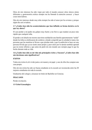 Otros de mis intereses ha sido viajar por todo el mundo conocer sitios únicos etnias
diferentes y gastronomía exótica siempre me ha llamado la atención conocer y hacer
cosas innovadoras.
Otro de mis intereses desde muy niña siempre ha sido el amor por los aviones y porque
algún día seré aviadora.
1.7 ¿Cuáles han sido los acontecimientos que han influido en forma decisiva en lo
que soy ahora?
El casi perder a mi padre me golpeo muy fuerte y me llevo a que madure un poco más
rápido que cualquier niña.
El perder a mi abuelo me mostro una triste realidad de una familia aparentemente “unida”
donde los lobos se disfrazaron de corderos y donde comprobé que la soledad si mata a las
personas que las mentiras te llevan a que pierdas todo y que la ambición te hace ser una
persona frívola que ya no siente amor propio y peor amor por lo demás también aprendí
que no existe infierno y que antes de partir de este mundo uno siempre paga lo que ha
hecho durante toda su vida.
1.8 ¿Cuáles han sido en mi vida mis principales éxitos y fracasos? ¿Cuáles han sido
mis decisiones más significativas?
EXITOS
Todos mis éxitos lo eh vivido junto a mi mamá y mi papá y uno de ellos fue comprar una
casa propia.
Otro de mis éxitos ha sido ser buena estudiante en la escuela ser reconocida entre las 20
mejores estudiantes de toda la escuela.
Graduarme del colegio y alcanzar mi título de Bachiller en Ciencias.
FRACASOS
Perder nivelación.
1.9 Árbol Genealógico
 