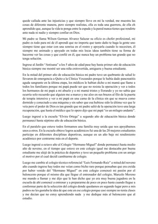 quede callada ante las injusticias y que siempre lleve en mi la verdad, me muestra las
cosas de diferente manera, pero siempre realistas, ella es toda una guerrera, de ella eh
aprendido que, aunque la vida te ponga entre la espada y la pared nunca tienes que rendirte
ante nada ni nadie y siempre confiar en Dios.
Mi padre se llama Wilson German Alvarez Salazar su oficio es chofer profesional, mi
padre es todo para mí de él aprendí que no importa que tanto daño te haga la gente uno
siempre tiene que estar con una sonrisa en el rostro y apoyarla cuando lo necesiten, él
siempre me animado y apoyado en todas mis locas ideas también tiene su forma de
hacerme ver las cosas y que confié en él, que nunca hay un problema tan grande que no
tenga solución.
Ingrese al Jardín “Antisana” a los 5 años de edad pase hay hasta primer año de educación
básica siempre me mostré ser una niña extrovertida, amiguera y buena estudiante.
En la mitad del primer año de educación básica mi padre tuvo un quebranto de salud lo
llevaron de emergencia a Quito a la Clínica Voszandes porque le había dado pancreatitis
aguda sangrante en la última etapa, los médicos le habían dicho a mi mamá que llame a
todos los familiares porque mi papá puede ser que no resista la operación y ver a todos
los hermanos de mi papá a mi abuelo y a mi mamá tristes y llorando y yo no sabía que
ocurría solo recuerdo que alguien me a marco y me alzo en sus brazos al filo de la puerta
de terapia intensiva y ver a mi papá en una cama de la clínica sin que se mueva como
dormido y conectado a una máquina y sin saber que esa hubiese sido la última vez que le
veía pero el poder de Dios es tan grande que mi padre salió de la operación tuvo una larga
recuperación, que hasta el médico que lo opero dijo que mi papá “es un milagro andante”.
Luego ingresé a la escuela “Elvira Ortega” a segundo año de educación básica donde
permanecí hasta séptimo año de educación básica.
En el paralelo que estuve todos formamos una familia muy unida que nos apoyábamos
unos a otros. En la escuela obtuve logros académicos fui una de las 20 mejores estudiantes
participe en diferentes disciplinas deportivas, aunque en un año baje mi rendimiento
académico por centrarme más en el deporte.
Luego ingresé a octavo año al Colegio “Hermano Miguel” donde permanecí hasta medio
año de noveno, en el tiempo que estuve en este colegio igual me destacaba por buena
estudiante me alejé de la práctica de deportes y tuve un pequeño problema con un amigo
el motivo por el cual decidí cambiarme de colegio.
Luego me cambie al colegio técnico referencial “Luis Fernando Ruiz” a mitad del noveno
año cuando ingrese hay todos me veían como bicho raro porque pensaban que era creída
por haber venido del “Hermano Miguel” en este colegio comenzó mi pasión por el
baloncesto porque el mismo día que llegue el entrenador del colegio, Marcelo Moreno
me mando a llamar y me dijo que le han dicho que yo era muy buena jugadora en la
escuela de ahí comencé a entrenar y a prepararme de poco en poco hasta cuando llegue a
conformar parte de la selección del colegio donde quedamos en segundo lugar pero a mis
padres no les gustaba la idea de que este en ese colegio porque casi siempre no tenía clases
y me decían que no estoy aprendiendo nada y me dedique más al baloncesto que al
estudio.
 