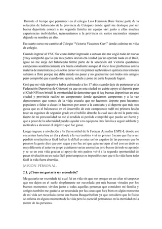 Durante el tiempo que permanecí en el colegio Luis Fernando Ruiz forme parte de la
selección de baloncesto de la provincia de Cotopaxi donde igual me destaque por ser
buena deportista conocí a mi segunda familia mi equipo viví junto a ellas muchas
experiencias inolvidables, representamos a la provincia en varios nacionales siempre
dejando su nombre en alto.
En cuarto curso me cambie al Colegio “Victoria Vásconez Cuvi” donde culmine mi vida
de colegio.
Cuando ingresé al VVC fue como haber ingresado a octavo año me cogió todo de nuevo
y hay comprobé que lo que mis padres decían era verdad que no aprendí nada en el Ruiz,
igual no me aleje del baloncesto forme parte de la selección del Victoria quedamos
campeonas académicamente era buena estudiante aunque al inicio tuve problemas con la
materia de matemáticas y en sexto curso viví mi primer supletorio en química mis temores
salieron a flote porque me daba miedo no pasar y no graduarme con todos mis amigos
pero comprobé que cuando uno quiere, anhela y pone de parte lo puede lograr.
Creí que mi vida deportiva había culminado a los 17 años cuando deje de pertenecer a la
Federación Deportiva de Cotopaxi ya que en esta ciudad no existe apoyo al deporte pero
el Club NPI nos brindó la oportunidad de demostrar que si hay buenas deportistas en esta
ciudad y provincia realizo un campeonato donde quedamos campeonas y a la vez
demostramos que somos de la vieja escuela que no hacemos deporte para hacernos
populares o faltar a clases lo hacemos por amor a la camiseta y al deporte que más nos
gusta que es el baloncesto en el desarrollo de este campeonato sufrí mi primera lesión
tuve un esguince de segundo grado en el tobillo derecho la cual saco de mi la parte más
fuerte de mi personalidad no me vi rendida ni perdida comprobé que puedo ser fuerte y
que a pesar de la adversidad puedes ayudar a tu equipo tu otra familia a seguir adelante y
motívales a alcanzar el objetivo que fue ganar.
Luego ingrese a nivelación a la Universidad de la Fuerzas Armadas ESPE-L donde me
encuentro hasta hoy en día y donde a la vez también viví mi primer fracaso que fue a ver
perdido nivelación es fácil hablar lo difícil es estar en los zapatos de las personas que lo
pasaron la gente dice que por vagas y no fue así que quieran tapar el sol con un dedo es
muy diferente el anterior prepo existieron varias anomalías pero bueno de todo se aprende
y se ve en esta vida gracias al apoyo de mis padres volví a la segunda oportunidad de
pasar nivelación no es nada fácil pero tampoco es imposible creo que si la vida fuera todo
fácil la vida fuera aburrida.
MISIÓN PERSONAL.
2.1. ¿Cómo me gustaría ser recordado?
Me gustaría ser recordada tal cual fui en vida sin que me pongan en un altar ni tampoco
que me dejen en el suelo simplemente ser recordada por mis buenas virtudes por los
buenos momentos vividos junto a todas aquellas personas que considero mi familia y
amigos también me gustaría ser recordada por las cosas que hice bien en algún momento
de mi vida ser recordada como una buena Basquetbolista ya que considero que lo físico
se esfuma en alguno momento de la vida pero lo esencial permanece en la eternidad en la
mente de las personas.
 